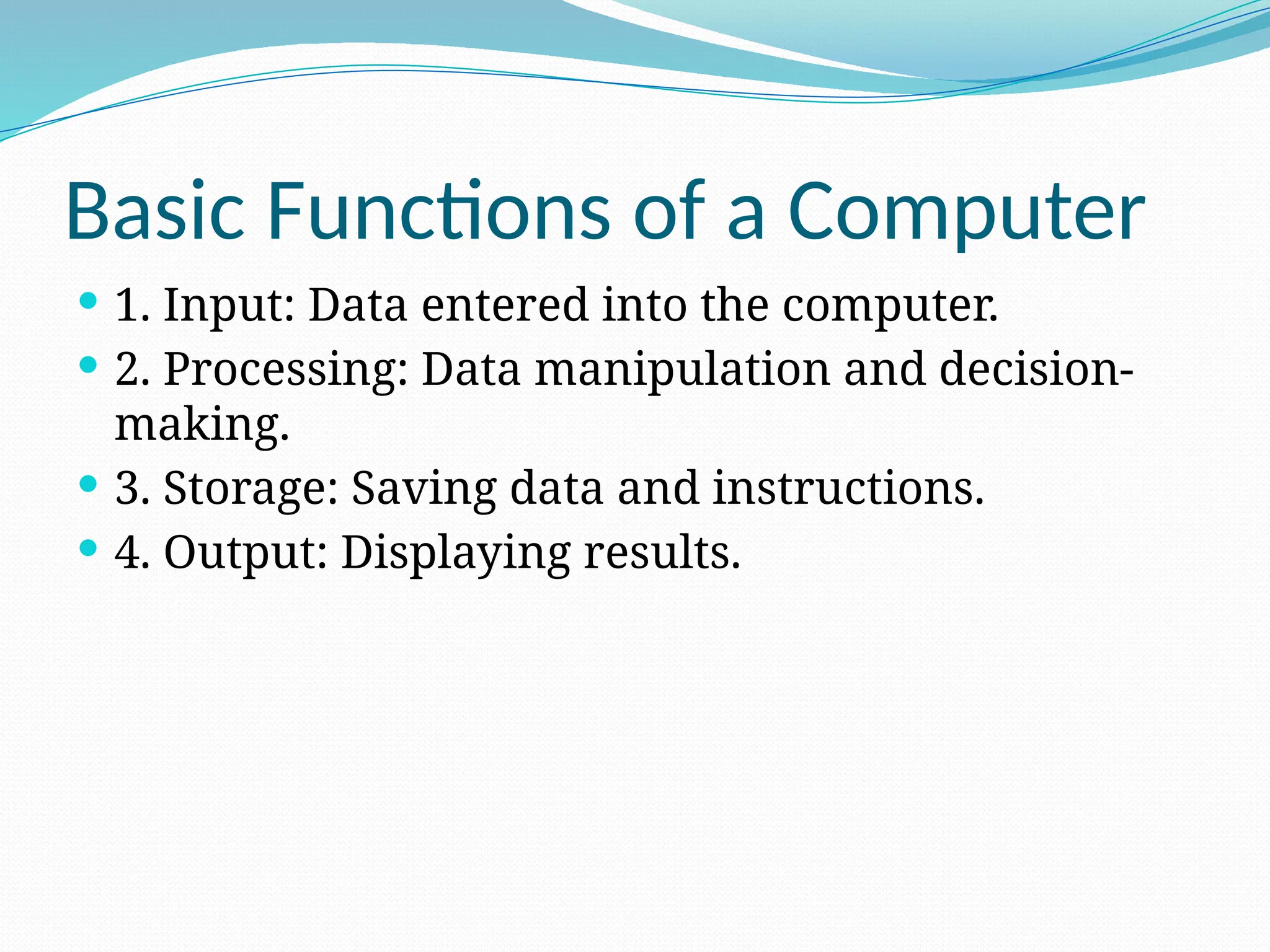 Basic Functions of a Computer
 1. Input: Data entered into the computer.
 2. Processing: Data manipulation and decision-
making.
 3. Storage: Saving data and instructions.
 4. Output: Displaying results.
 