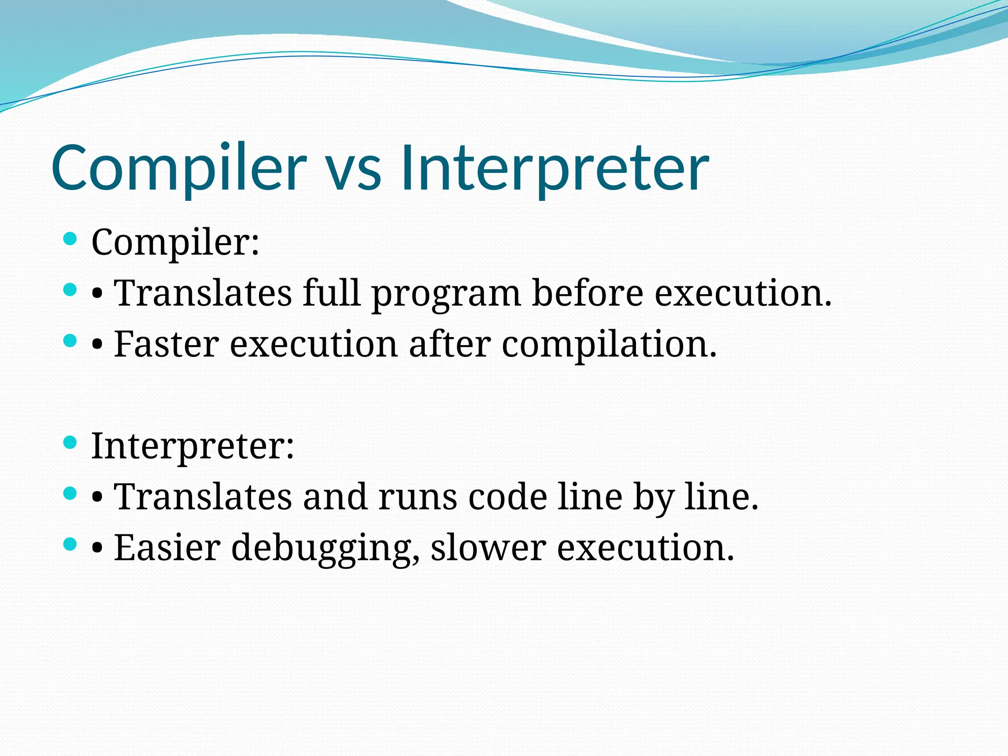 Compiler vs Interpreter
 Compiler:
 • Translates full program before execution.
 • Faster execution after compilation.
 Interpreter:
 • Translates and runs code line by line.
 • Easier debugging, slower execution.
 