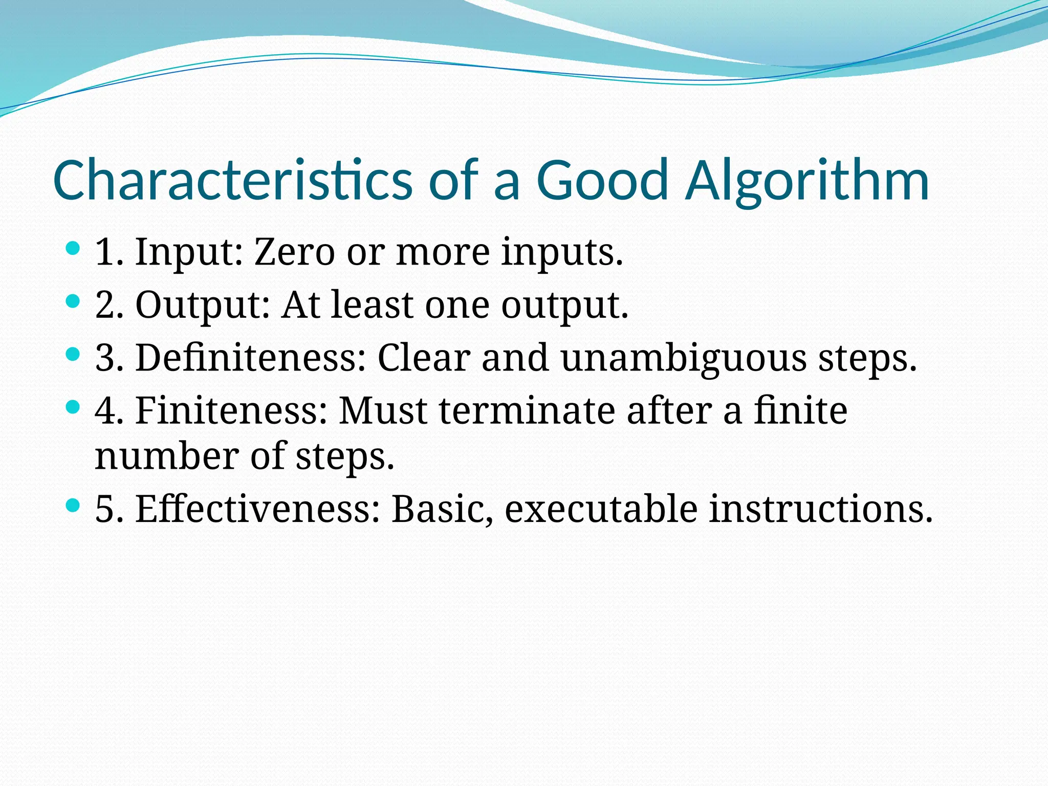 Characteristics of a Good Algorithm
 1. Input: Zero or more inputs.
 2. Output: At least one output.
 3. Definiteness: Clear and unambiguous steps.
 4. Finiteness: Must terminate after a finite
number of steps.
 5. Effectiveness: Basic, executable instructions.
 
