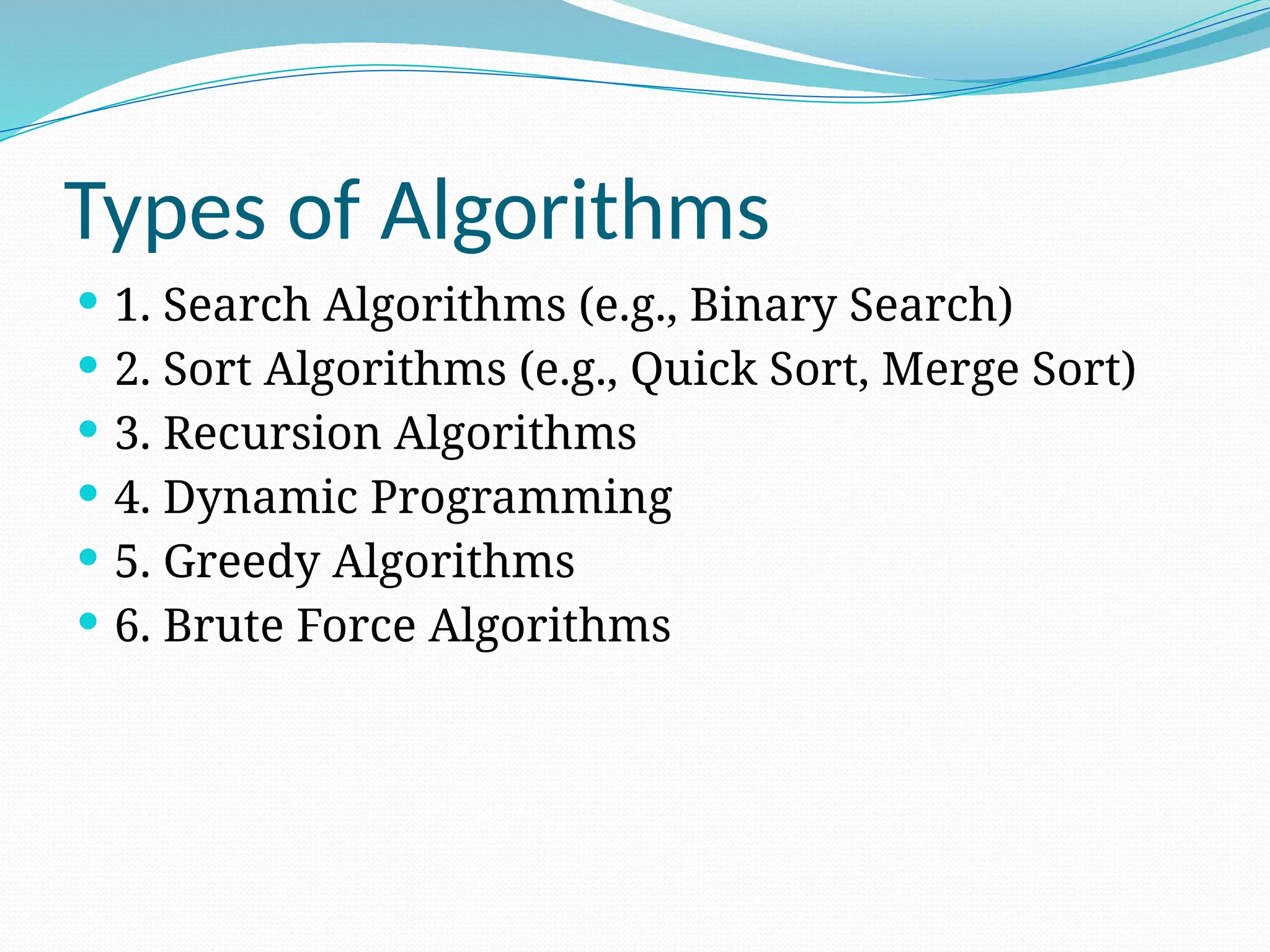 Types of Algorithms
 1. Search Algorithms (e.g., Binary Search)
 2. Sort Algorithms (e.g., Quick Sort, Merge Sort)
 3. Recursion Algorithms
 4. Dynamic Programming
 5. Greedy Algorithms
 6. Brute Force Algorithms
 