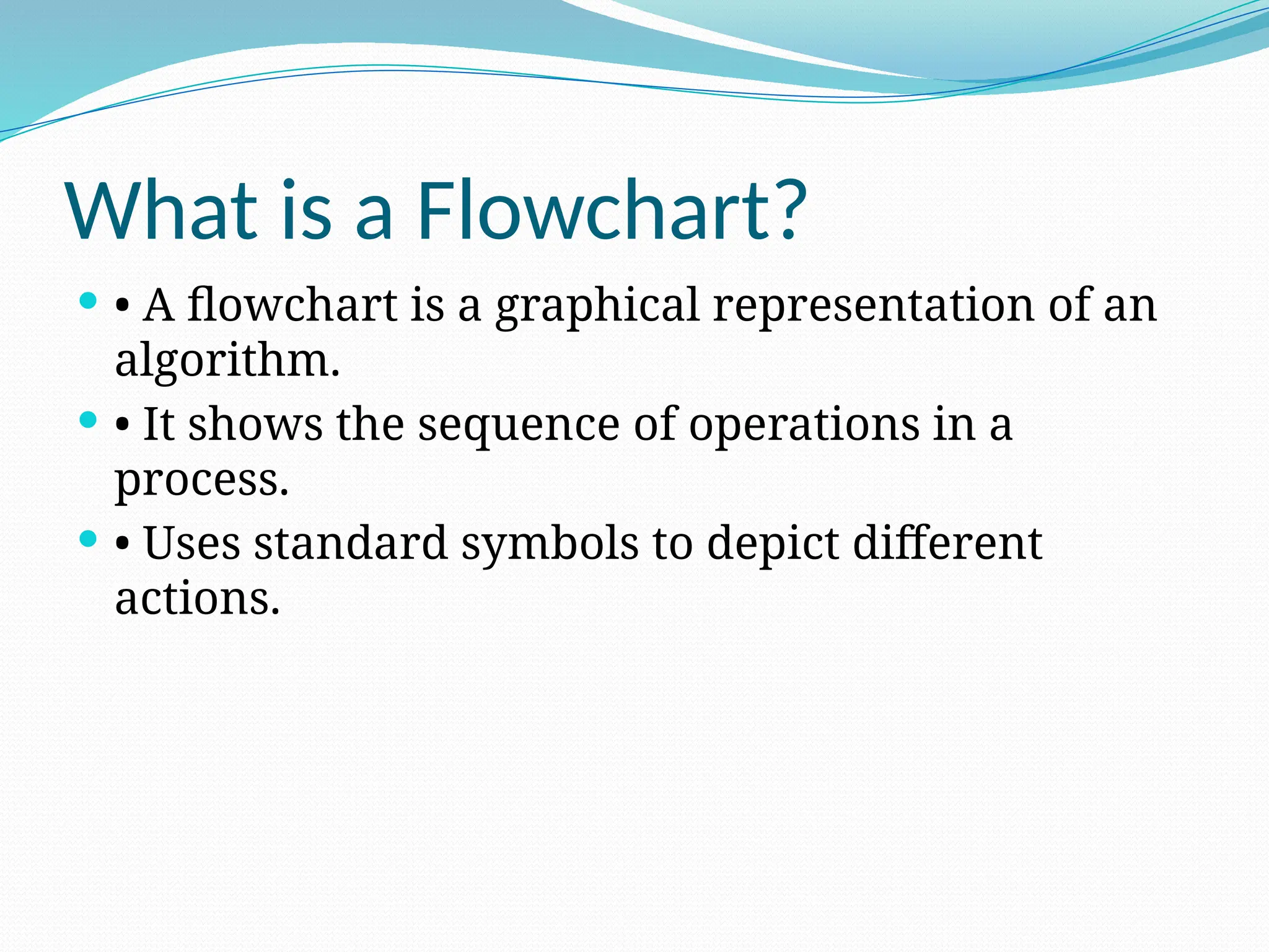 What is a Flowchart?
 • A flowchart is a graphical representation of an
algorithm.
 • It shows the sequence of operations in a
process.
 • Uses standard symbols to depict different
actions.
 