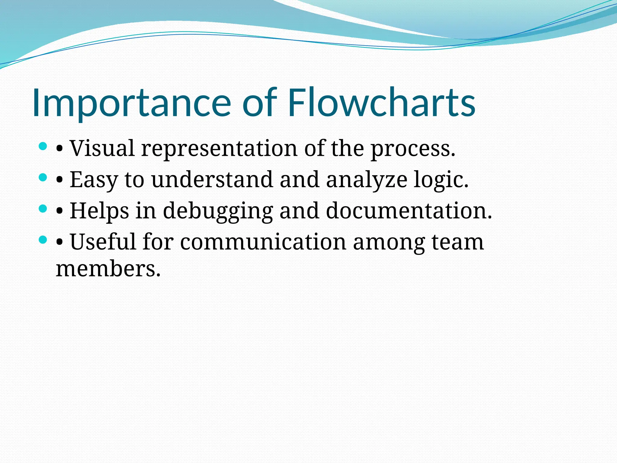 Importance of Flowcharts
 • Visual representation of the process.
 • Easy to understand and analyze logic.
 • Helps in debugging and documentation.
 • Useful for communication among team
members.
 