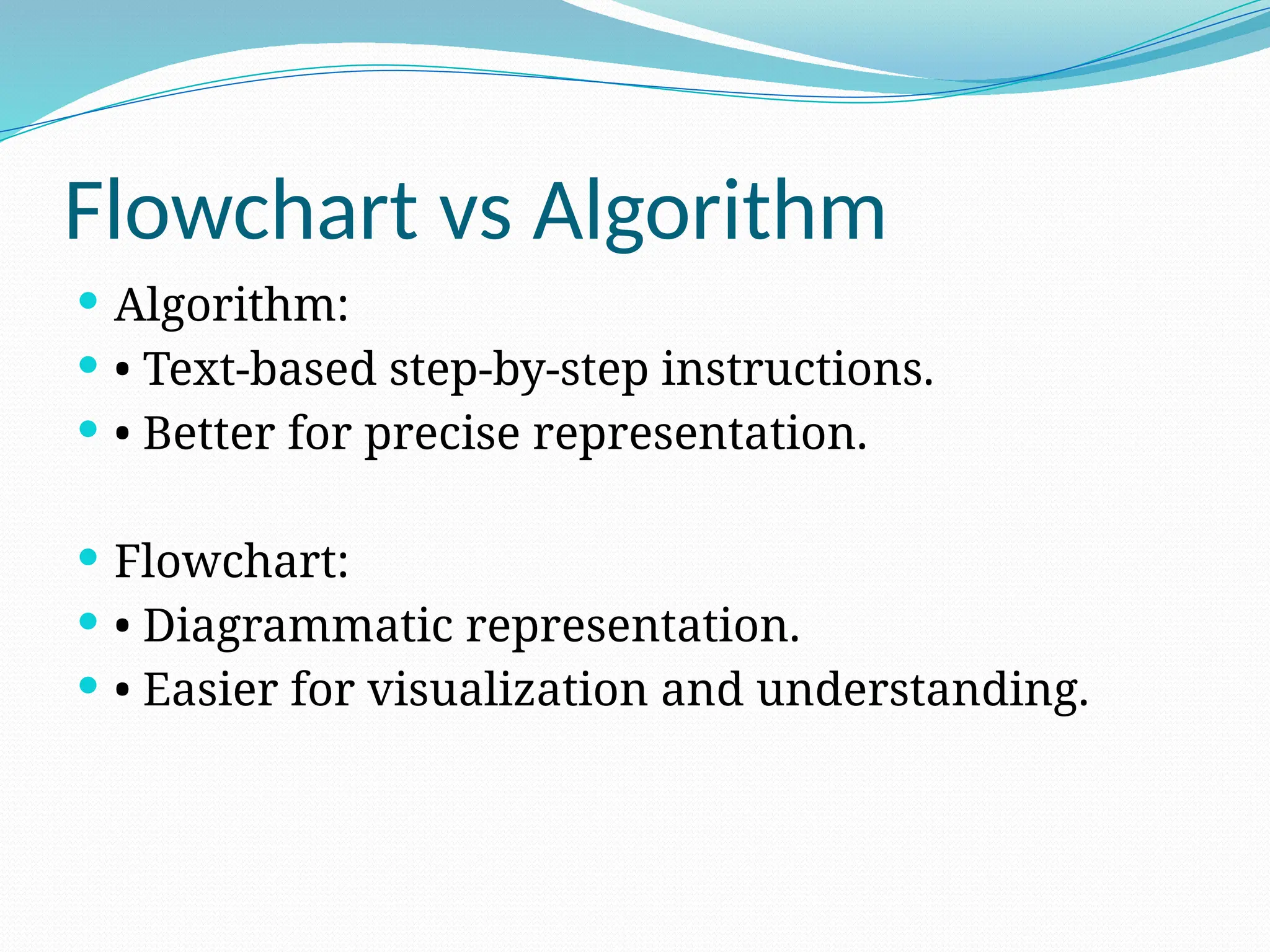 Flowchart vs Algorithm
 Algorithm:
 • Text-based step-by-step instructions.
 • Better for precise representation.
 Flowchart:
 • Diagrammatic representation.
 • Easier for visualization and understanding.
 