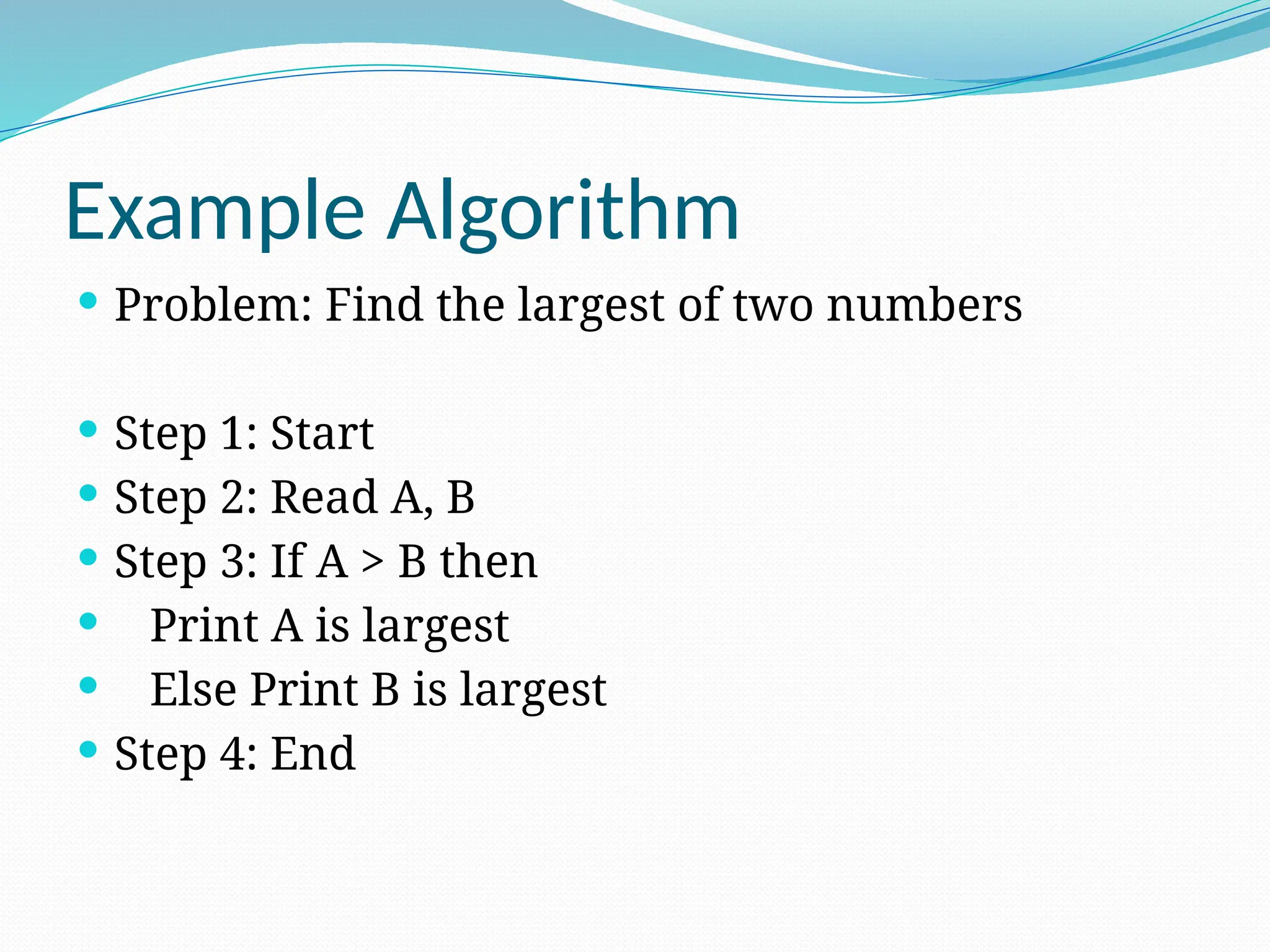 Example Algorithm
 Problem: Find the largest of two numbers
 Step 1: Start
 Step 2: Read A, B
 Step 3: If A > B then
 Print A is largest
 Else Print B is largest
 Step 4: End
 