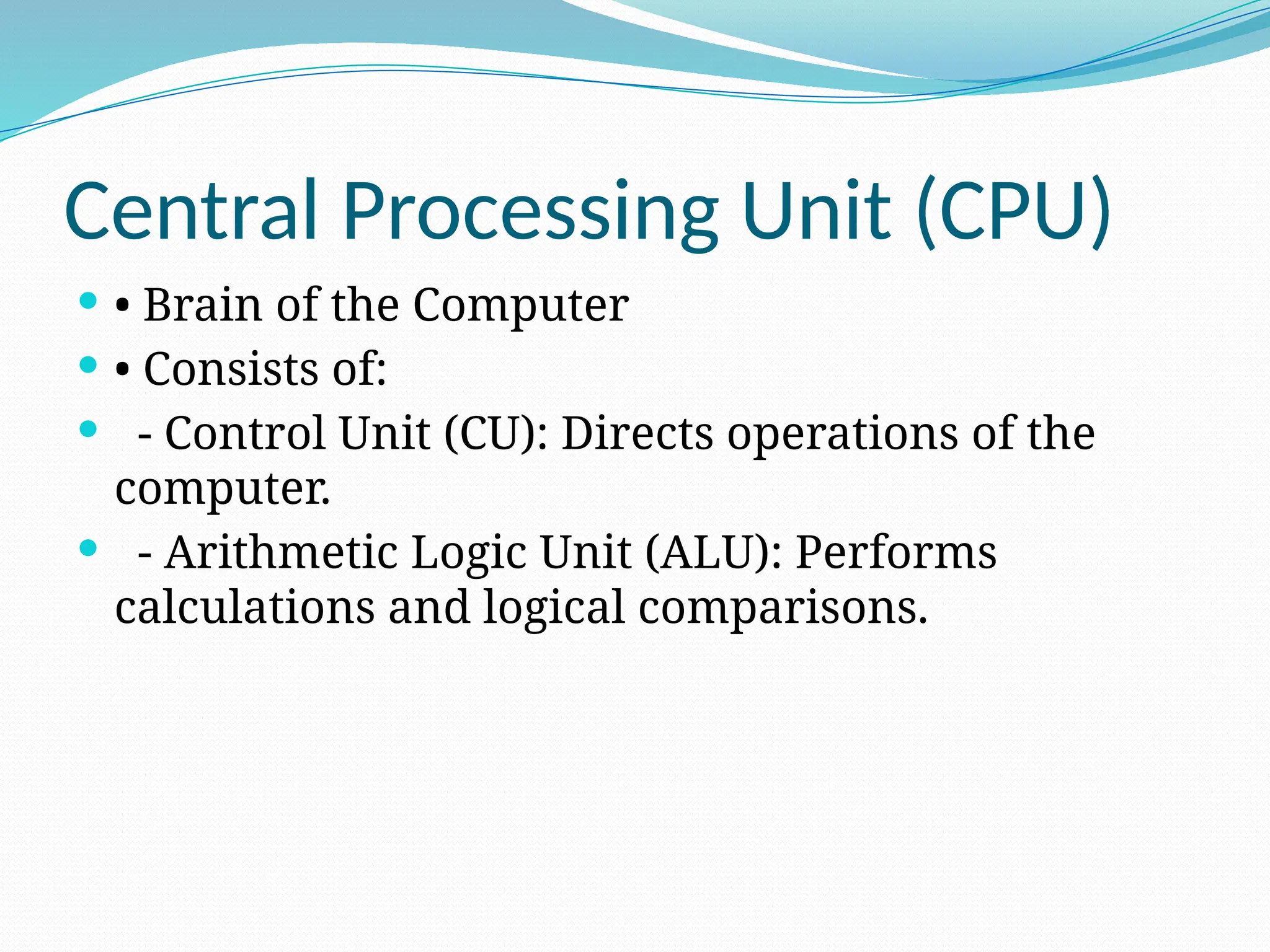 Central Processing Unit (CPU)
 • Brain of the Computer
 • Consists of:
 - Control Unit (CU): Directs operations of the
computer.
 - Arithmetic Logic Unit (ALU): Performs
calculations and logical comparisons.
 