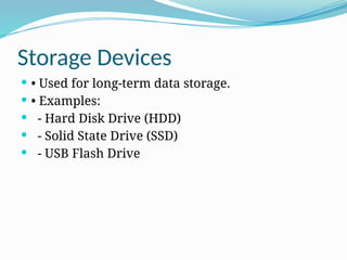 Storage Devices
 • Used for long-term data storage.
 • Examples:
 - Hard Disk Drive (HDD)
 - Solid State Drive (SSD)
 - USB Flash Drive
 