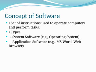 Concept of Software
 • Set of instructions used to operate computers
and perform tasks.
 • Types:
 - System Software (e.g., Operating System)
 - Application Software (e.g., MS Word, Web
Browser)
 