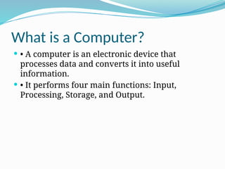 What is a Computer?
 • A computer is an electronic device that
processes data and converts it into useful
information.
 • It performs four main functions: Input,
Processing, Storage, and Output.
 