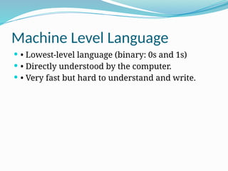 Machine Level Language
 • Lowest-level language (binary: 0s and 1s)
 • Directly understood by the computer.
 • Very fast but hard to understand and write.
 