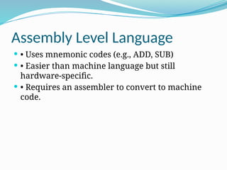 Assembly Level Language
 • Uses mnemonic codes (e.g., ADD, SUB)
 • Easier than machine language but still
hardware-specific.
 • Requires an assembler to convert to machine
code.
 