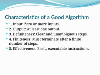 Characteristics of a Good Algorithm
 1. Input: Zero or more inputs.
 2. Output: At least one output.
 3. Definiteness: Clear and unambiguous steps.
 4. Finiteness: Must terminate after a finite
number of steps.
 5. Effectiveness: Basic, executable instructions.
 
