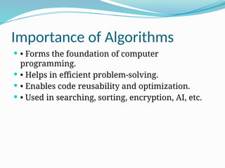 Importance of Algorithms
 • Forms the foundation of computer
programming.
 • Helps in efficient problem-solving.
 • Enables code reusability and optimization.
 • Used in searching, sorting, encryption, AI, etc.
 