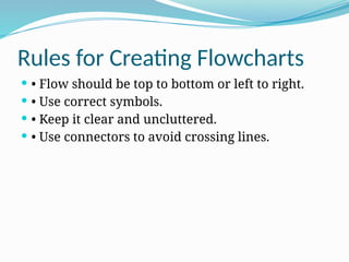 Rules for Creating Flowcharts
 • Flow should be top to bottom or left to right.
 • Use correct symbols.
 • Keep it clear and uncluttered.
 • Use connectors to avoid crossing lines.
 