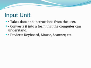 Input Unit
 • Takes data and instructions from the user.
 • Converts it into a form that the computer can
understand.
 • Devices: Keyboard, Mouse, Scanner, etc.
 