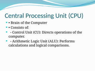 Central Processing Unit (CPU)
 • Brain of the Computer
 • Consists of:
 - Control Unit (CU): Directs operations of the
computer.
 - Arithmetic Logic Unit (ALU): Performs
calculations and logical comparisons.
 
