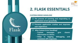 2. FLASK ESSENTIALS
CUSTOM ERROR HANDLING
The process of catching and responding to
application errors gracefully.
Prevents application crashes and improves
user experience.
Why Custom Error Handling?
• Custom messages give clearer
information to clients.
• Helps in logging, debugging, and
consistent API responses.
 