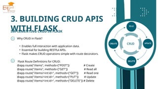 3. BUILDING CRUD APIS
WITH FLASK
IMPLEMENTING CRUD IN FLASK
Why CRUD in Flask?
• Enables full interaction with application data.
• Essential for building RESTful APIs.
• Flask makes CRUD operations simple with route decorators.
Flask Route Definitions for CRUD:
@app.route("/items", methods=["POST"]) # Create
@app.route("/items", methods=["GET"]) # Read all
@app.route("/items/<int:id>", methods=["GET"]) # Read one
@app.route("/items/<int:id>", methods=["PUT"]) # Update
@app.route("/items/<int:id>", methods=["DELETE"]) # Delete
 