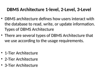 DBMS Architecture 1-level, 2-Level, 3-Level
• DBMS architecture defines how users interact with
the database to read, write, or update information.
Types of DBMS Architecture
• There are several types of DBMS Architecture that
we use according to the usage requirements.
• 1-Tier Architecture
• 2-Tier Architecture
• 3-Tier Architecture
 