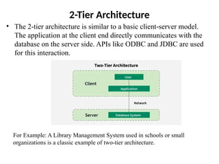 2-Tier Architecture
• The 2-tier architecture is similar to a basic client-server model.
The application at the client end directly communicates with the
database on the server side. APIs like ODBC and JDBC are used
for this interaction.
For Example: A Library Management System used in schools or small
organizations is a classic example of two-tier architecture.
 
