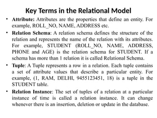 Key Terms in the Relational Model
• Attribute: Attributes are the properties that define an entity. For
example, ROLL_NO, NAME, ADDRESS etc.
• Relation Schema: A relation schema defines the structure of the
relation and represents the name of the relation with its attributes.
For example, STUDENT (ROLL_NO, NAME, ADDRESS,
PHONE and AGE) is the relation schema for STUDENT. If a
schema has more than 1 relation it is called Relational Schema.
• Tuple: A Tuple represents a row in a relation. Each tuple contains
a set of attribute values that describe a particular entity. For
example, (1, RAM, DELHI, 9455123451, 18) is a tuple in the
STUDENT table.
• Relation Instance: The set of tuples of a relation at a particular
instance of time is called a relation instance. It can change
whenever there is an insertion, deletion or update in the database.
 