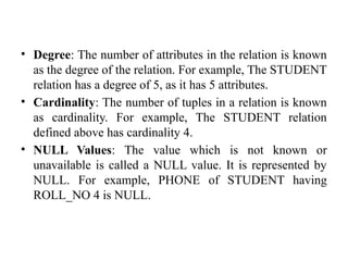 • Degree: The number of attributes in the relation is known
as the degree of the relation. For example, The STUDENT
relation has a degree of 5, as it has 5 attributes.
• Cardinality: The number of tuples in a relation is known
as cardinality. For example, The STUDENT relation
defined above has cardinality 4.
• NULL Values: The value which is not known or
unavailable is called a NULL value. It is represented by
NULL. For example, PHONE of STUDENT having
ROLL_NO 4 is NULL.
 