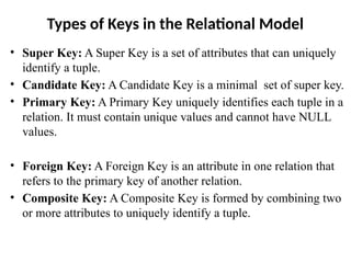Types of Keys in the Relational Model
• Super Key: A Super Key is a set of attributes that can uniquely
identify a tuple.
• Candidate Key: A Candidate Key is a minimal set of super key.
• Primary Key: A Primary Key uniquely identifies each tuple in a
relation. It must contain unique values and cannot have NULL
values.
• Foreign Key: A Foreign Key is an attribute in one relation that
refers to the primary key of another relation.
• Composite Key: A Composite Key is formed by combining two
or more attributes to uniquely identify a tuple.
 