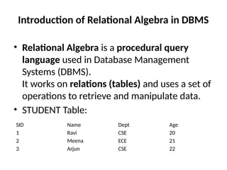 Introduction of Relational Algebra in DBMS
• Relational Algebra is a procedural query
language used in Database Management
Systems (DBMS).
It works on relations (tables) and uses a set of
operations to retrieve and manipulate data.
• STUDENT Table:
SID Name Dept Age
1 Ravi CSE 20
2 Meena ECE 21
3 Arjun CSE 22
 