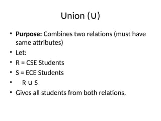 Union ( )
∪
• Purpose: Combines two relations (must have
same attributes)
• Let:
• R = CSE Students
• S = ECE Students
• R S
∪
• Gives all students from both relations.
 