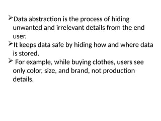 Data abstraction is the process of hiding
unwanted and irrelevant details from the end
user.
It keeps data safe by hiding how and where data
is stored.
 For example, while buying clothes, users see
only color, size, and brand, not production
details.
 
