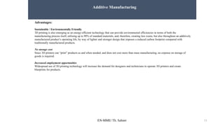 EN-MME/ Th. Sahner 11
Additive Manufacturing
Advantages:
Sustainable / Environmentally Friendly
3D printing is also emerging as an energy-efficient technology that can provide environmental efficiencies in terms of both the
manufacturing process itself, utilising up to 90% of standard materials, and, therefore, creating less waste, but also throughout an additively
manufactured product’s operating life, by way of lighter and stronger design that imposes a reduced carbon footprint compared with
traditionally manufactured products.
No storage cost
Since 3D printers can “print” products as and when needed, and does not cost more than mass manufacturing, no expense on storage of
goods is required.
Increased employment opportunities
Widespread use of 3D printing technology will increase the demand for designers and technicians to operate 3D printers and create
blueprints for products.
 