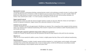 EN-MME/ Th. Sahner 12
Additive Manufacturing Limitations
Questionable Accuracy
3D printing is primarily a prototyping technology, meaning that parts created via the technology are mainly test parts. As with any viable
test part, the dimensions have to be precise in order for engineers to get an accurate read on whether or not a part is feasible. While 3D
printers have made advances in accuracy in recent years, many of the plastic materials still come with an accuracy disclaimer. For
instance, many materials print to either +/- 0.1 mm in accuracy, meaning there is room for error.
Support material removal
When production volumes are small, the removal of support material is usually not a big issue. When the volumes are much higher, it
becomes an important consideration. Support material that is physically attached is of most concern.
Limitations of raw material
At present, 3D printers can work with approximately 100 different raw materials. This is insignificant when compared with the enormous
range of raw materials used in traditional manufacturing. More research is required to devise methods to enable 3D printed products to be
more durable and robust.
Considerable effort required for application design and for setting process parameters
Complex set of around 180 material, process and other parameters and specific design required to fully profit from the technology
Material cost:
Today, the cost of most materials for additive systems ( Powder ) is slightly greater than that of those used for traditional manufacturing .
Material properties:
A limited choice of materials is available. Actually, materials and there properties (e.g., tensile property, tensile strength, yield strength,
and fatigue) have not been fully characterized. Also, in terms of surface quality, even the best RM processes need perhaps secondary
machining and polishing to reach acceptable tolerance and surface finish.
 