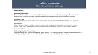 EN-MME/ Th. Sahner 13
Additive Manufacturing
Short introduction to the technology
Disadvantages:
Intellectual property issues
The ease with which replicas can be created using 3D technology raises issues over intellectual property rights. The availability of
blueprints online free of cost may change with for-profit organizations wanting to generate profits from this new technology.
Limitations of size
3D printing technology is currently limited by size constraints. Very large objects are still not feasible when built using 3D printers.
Cost of printers
The cost of buying a 3D printer still does not make its purchase by the average householder feasible. Also, different 3D printers are
required in order to print different types of objects. Also, printers that can manufacture in color are costlier than those that print
monochrome objects.
Unchecked production of dangerous items
Liberator, the world’s first 3D printed functional gun, showed how easy it was to produce one’s own weapons, provided one had access to
the design and a 3D printer. Governments will need to devise ways and means to check this dangerous tendency.
 