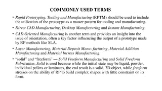 COMMONLY USED TERMS
• Rapid Prototyping, Tooling and Manufacturing (RPTM) should be used to include
the utilization of the prototype as a master pattern for tooling and manufacturing.
• Direct CAD Manufacturing, Desktop Manufacturing and Instant Manufacturing.
• CAD Oriented Manufacturing is another term and provides an insight into the
issue of orientation, often a key factor influencing the output of a prototype made
by RP methods like SLA.
• Layer Manufacturing, Material Deposit Manu- facturing, Material Addition
Manufacturing and Material Incress Manufacturing.
• “solid” and “freeform” — Solid Freeform Manufacturing and Solid Freeform
Fabrication. Solid is used because while the initial state may be liquid, powder,
individual pellets or laminates, the end result is a solid, 3D object, while freeform
stresses on the ability of RP to build complex shapes with little constraint on its
form.
 