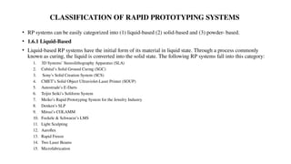 CLASSIFICATION OF RAPID PROTOTYPING SYSTEMS
• RP systems can be easily categorized into (1) liquid-based (2) solid-based and (3) powder- based.
• 1.6.1 Liquid-Based
• Liquid-based RP systems have the initial form of its material in liquid state. Through a process commonly
known as curing, the liquid is converted into the solid state. The following RP systems fall into this category:
1. 3D Systems’ Stereolithography Apparatus (SLA)
2. Cubital’s Solid Ground Curing (SGC)
3. Sony’s Solid Creation System (SCS)
4. CMET’s Solid Object Ultraviolet-Laser Printer (SOUP)
5. Autostrade’s E-Darts
6. Teijin Seiki’s Soliform System
7. Meiko’s Rapid Prototyping System for the Jewelry Industry
8. Denken’s SLP
9. Mitsui’s COLAMM
10. Fockele & Schwarze’s LMS
11. Light Sculpting
12. Aaroflex
13. Rapid Freeze
14. Two Laser Beams
15. Microfabrication
 
