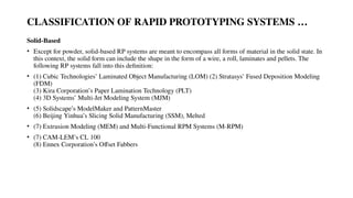 CLASSIFICATION OF RAPID PROTOTYPING SYSTEMS …
Solid-Based
• Except for powder, solid-based RP systems are meant to encompass all forms of material in the solid state. In
this context, the solid form can include the shape in the form of a wire, a roll, laminates and pellets. The
following RP systems fall into this definition:
• (1) Cubic Technologies’ Laminated Object Manufacturing (LOM) (2) Stratasys’ Fused Deposition Modeling
(FDM)
(3) Kira Corporation’s Paper Lamination Technology (PLT)
(4) 3D Systems’ Multi-Jet Modeling System (MJM)
• (5) Solidscape’s ModelMaker and PatternMaster
(6) Beijing Yinhua’s Slicing Solid Manufacturing (SSM), Melted
• (7) Extrusion Modeling (MEM) and Multi-Functional RPM Systems (M-RPM)
• (7) CAM-LEM’s CL 100
(8) Ennex Corporation’s Offset Fabbers
 