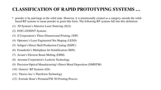 CLASSIFICATION OF RAPID PROTOTYPING SYSTEMS …
• powder is by-and-large in the solid state. However, it is intentionally created as a category outside the solid-
based RP systems to mean powder in grain-like form. The following RP systems fall into this definition:
(1) 3D Systems’s Selective Laser Sintering (SLS)
(2) EOS’s EOSINT Systems
(3) Z Corporation’s Three-Dimensional Printing (3DP)
(4) Optomec’s Laser Engineered Net Shaping (LENS)
(5) Soligen’s Direct Shell Production Casting (DSPC)
(6) Fraunhofer’s Multiphase Jet Solidification (MJS)
(7) Acram’s Electron Beam Melting (EBM)
(8) Aeromet Corporation’s Lasform Technology
(9) Precision Optical Manufacturing’s Direct Metal Deposition (DMDTM)
(10) Generis’ RP Systems (GS)
(11) Therics Inc.’s Theriform Technology
(12) Extrude Hone’s PrometalTM 3D Printing Process
 