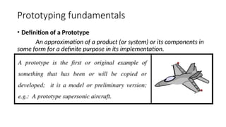 Prototyping fundamentals
• Definition of a Prototype
An approximation of a product (or system) or its components in
some form for a definite purpose in its implementation.
 