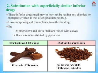 Alva's College of Pharmacy, Moodubidire 10
2. Substitution with superficially similar inferior
drugs
- These inferior drugs used may or may not be having any chemical or
therapeutic value as that of original natural drug.
- Have morphological resemblance to authentic drug.
- Eg
- Mother clove and clove stalk are mixed with cloves
- Bees wax is substituted by japan wax
 