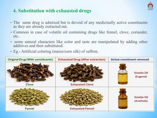 Alva's College of Pharmacy, Moodubidire 12
4. Substitution with exhausted drugs
- The same drug is admixed but is devoid of any medicinally active constituents
as they are already extracted out.
- Common in case of volatile oil containing drugs like fennel, clove, coriander,
etc..
- some natural characters like color and taste are manipulated by adding other
additives and then substituted.
- Eg.- Artificial coloring (maize/corn silk) of saffron.
 