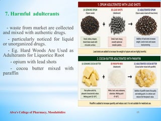 Alva's College of Pharmacy, Moodubidire 15
7. Harmful adulterants
- waste from market are collected
and mixed with authentic drugs.
- particularly noticed for liquid
or unorganized drugs.
- Eg. Hard Woods Are Used as
Adulterants for Liquorice Root
- opium with lead shots
- cocoa butter mixed with
paraffin
 