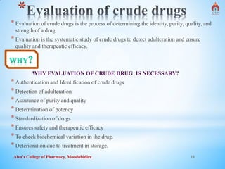 Alva's College of Pharmacy, Moodubidire 18
*
*Evaluation of crude drugs is the process of determining the identity, purity, quality, and
strength of a drug
*Evaluation is the systematic study of crude drugs to detect adulteration and ensure
quality and therapeutic efficacy.
WHY EVALUATION OF CRUDE DRUG IS NECESSARY?
*Authentication and Identification of crude drugs
*Detection of adulteration
*Assurance of purity and quality
*Determination of potency
*Standardization of drugs
*Ensures safety and therapeutic efficacy
*To check biochemical variation in the drug.
*Deterioration due to treatment in storage.
 