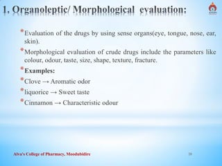 Alva's College of Pharmacy, Moodubidire 20
*Evaluation of the drugs by using sense organs(eye, tongue, nose, ear,
skin).
*Morphological evaluation of crude drugs include the parameters like
colour, odour, taste, size, shape, texture, fracture.
*Examples:
*Clove → Aromatic odor
*liquorice → Sweet taste
*Cinnamon → Characteristic odour
 