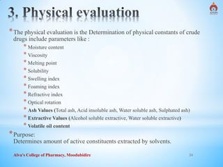 Alva's College of Pharmacy, Moodubidire 24
*The physical evaluation is the Determination of physical constants of crude
drugs include parameters like :
* Moisture content
* Viscosity
* Melting point
* Solubility
* Swelling index
* Foaming index
* Refractive index
* Optical rotation
* Ash Values (Total ash, Acid insoluble ash, Water soluble ash, Sulphated ash)
* Extractive Values (Alcohol soluble extractive, Water soluble extractive)
* Volatile oil content
*Purpose:
Determines amount of active constituents extracted by solvents.
 
