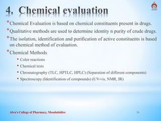 Alva's College of Pharmacy, Moodubidire 26
*Chemical Evaluation is based on chemical constituents present in drugs.
*Qualitative methods are used to determine identity n purity of crude drugs.
*The isolation, identification and purification of active constituents is based
on chemical method of evaluation.
*Chemical Methods
• Color reactions
• Chemical tests
• Chromatography (TLC, HPTLC, HPLC) (Separation of different components)
• Spectroscopy (Identification of compounds) (UV-vis, NMR, IR)
 