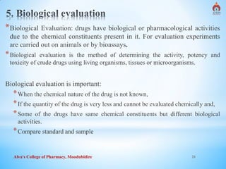 Alva's College of Pharmacy, Moodubidire 28
*Biological Evaluation: drugs have biological or pharmacological activities
due to the chemical constituents present in it. For evaluation experiments
are carried out on animals or by bioassays.
*Biological evaluation is the method of determining the activity, potency and
toxicity of crude drugs using living organisms, tissues or microorganisms.
Biological evaluation is important:
*When the chemical nature of the drug is not known,
*If the quantity of the drug is very less and cannot be evaluated chemically and,
*Some of the drugs have same chemical constituents but different biological
activities.
*Compare standard and sample
 
