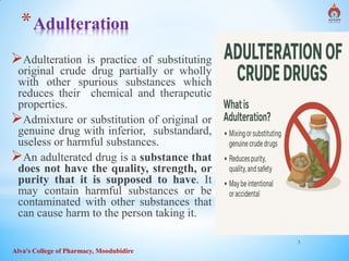 Alva's College of Pharmacy, Moodubidire
3
*Adulteration
Adulteration is practice of substituting
original crude drug partially or wholly
with other spurious substances which
reduces their chemical and therapeutic
properties.
Admixture or substitution of original or
genuine drug with inferior, substandard,
useless or harmful substances.
An adulterated drug is a substance that
does not have the quality, strength, or
purity that it is supposed to have. It
may contain harmful substances or be
contaminated with other substances that
can cause harm to the person taking it.
 