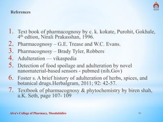 Alva's College of Pharmacy, Moodubidire 30
References
1. Text book of pharmacognosy by c. k. kokate, Purohit, Gokhale,
4th edtion, Nirali Prakasshan, 1996.
2. Pharmacognosy – G.E. Trease and W.C. Evans.
3. Pharmacognosy – Brady Tyler, Robbers
4. Adulteration — vikaspedia
5. Detection of food spoilage and adulteration by novel
nanomaterial-based sensors - pubmed (nih.Gov)
6. Foster s. A brief history of adulteration of herbs, spices, and
botanical drugs.Herbalgram, 2011; 92: 42-57.
7. Textbook of pharmacognosy & phytochemistry by biren shah,
a.K. Seth, page 107- 109
 