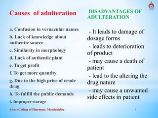 Alva's College of Pharmacy, Moodubidire 4
Causes of adulteration
a. Confusion in vernacular names
b. Lack of knowledge about
authentic source
c. Similarity in morphology
d. Lack of authentic plant
e. To get profit
f. To get more quantity
g. Due to the high price of crude
drug
h. To fulfill the public demands
i. Improper storage
DISADVANTAGES OF
ADULTERATION
- It leads to damage of
dosage forms
- leads to deterioration
of product
- may cause a death of
patient
- lead to the altering the
drug nature
- may cause a unwanted
side effects in patient
 