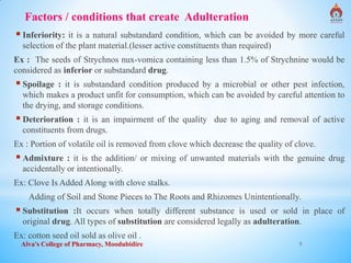 Alva's College of Pharmacy, Moodubidire 5
Factors / conditions that create Adulteration
 Inferiority: it is a natural substandard condition, which can be avoided by more careful
selection of the plant material.(lesser active constituents than required)
Ex : The seeds of Strychnos nux-vomica containing less than 1.5% of Strychnine would be
considered as inferior or substandard drug.
 Spoilage : it is substandard condition produced by a microbial or other pest infection,
which makes a product unfit for consumption, which can be avoided by careful attention to
the drying, and storage conditions.
 Deterioration : it is an impairment of the quality due to aging and removal of active
constituents from drugs.
Ex : Portion of volatile oil is removed from clove which decrease the quality of clove.
 Admixture : it is the addition/ or mixing of unwanted materials with the genuine drug
accidentally or intentionally.
Ex: Clove Is Added Along with clove stalks.
Adding of Soil and Stone Pieces to The Roots and Rhizomes Unintentionally.
 Substitution :It occurs when totally different substance is used or sold in place of
original drug. All types of substitution are considered legally as adulteration.
Ex: cotton seed oil sold as olive oil .
 