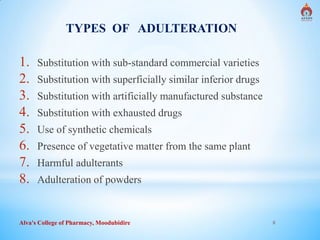 Alva's College of Pharmacy, Moodubidire 8
TYPES OF ADULTERATION
1. Substitution with sub-standard commercial varieties
2. Substitution with superficially similar inferior drugs
3. Substitution with artificially manufactured substance
4. Substitution with exhausted drugs
5. Use of synthetic chemicals
6. Presence of vegetative matter from the same plant
7. Harmful adulterants
8. Adulteration of powders
 